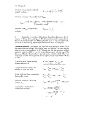 Chapter 6548
Substitute for v in equation (2) and
simplify to obtain: 2
222
2
1
orbital
22
T
mr
T
r
mK
ππ
=⎟
⎠
⎞
⎜
⎝
⎛
=
Substitute numerical values and evaluate orbitalK :
( )( )( )[ ]
( )( )[ ]
TJ2
min/s60min90
km/mi1.609mi3960mi250kg1082
2
242
orbital ≈
+×
=
π
K
Substitute for orbitalK in equation (1)
to obtain:
TJ2gravityby ≈W
21 • Ten inches of snow have fallen during the night, and you must shovel
out your 50-ft-long driveway (Figure 6-29). Estimate how much work you do on
the snow by completing this task. Make a plausible guess of any value(s) needed
(the width of the driveway, for example), and state the basis for each guess.
Picture the Problem Let’s assume that the width of the driveway is 18 ft. We’ll
also assume that you lift each shovel full of snow to a height of 1 m, carry it to the
edge of the driveway, and drop it. We’ll ignore the fact that you must slightly
accelerate each shovel full as you pick it up and as you carry it to the edge of the
driveway. While the density of snow depends on the extent to which it has been
compacted, one liter of freshly fallen snow is approximately equivalent to 100 mL
of water.
Express the work you do in lifting
the snow a distance h:
ghVmghUW snowsnowρ==Δ=
where ρ is the density of the snow.
Using its definition, express the
densities of water and snow:
snow
snow
snow
V
m
=ρ and
water
water
water
V
m
=ρ
Divide the first of these equations by
the second to obtain:
snow
water
water
snow
V
V
=
ρ
ρ
⇒
snow
water
watersnow
V
V
ρρ =
Substitute numerical values and
evaluate ρsnow:
( ) 333
snow kg/m100
L
mL100
kg/m10 ==ρ
Calculate the volume of snow
covering the driveway: ( )( )
3
33
3
3
snow
m2.21
L
m10
ft
L32.28
ft750
ft
12
10
ft18ft50
=
××=
⎟
⎠
⎞
⎜
⎝
⎛
=
−
V
 