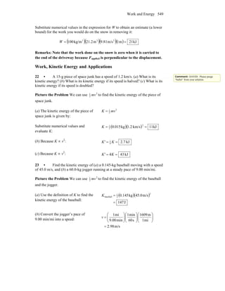 Work and Energy 549
Substitute numerical values in the expression for W to obtain an estimate (a lower
bound) for the work you would do on the snow in removing it:
( )( )( )( ) kJ21m1m/s81.9m2.21kg/m100 233
==W
Remarks: Note that the work done on the snow is zero when it is carried to
the end of the driveway because Fapplied is perpendicular to the displacement.
Work, Kinetic Energy and Applications
22 • A 15-g piece of space junk has a speed of 1.2 km/s. (a) What is its
kinetic energy? (b) What is its kinetic energy if its speed is halved? (c) What is its
kinetic energy if its speed is doubled?
Picture the Problem We can use 2
2
1
mv to find the kinetic energy of the piece of
space junk.
(a) The kinetic energy of the piece of
space junk is given by:
2
2
1
mvK =
Substitute numerical values and
evaluate K:
( )( ) kJ11km/s1.2kg0.015
2
2
1
==K
(b) Because K ∝ v2
: kJ7.24
1
== KK'
(c) Because K ∝ v2
: kJ434 == KK'
23 • Find the kinetic energy of (a) a 0.145-kg baseball moving with a speed
of 45.0 m/s, and (b) a 60.0-kg jogger running at a steady pace of 9.00 min/mi.
Picture the Problem We can use 2
2
1
mv to find the kinetic energy of the baseball
and the jogger.
(a) Use the definition of K to find the
kinetic energy of the baseball:
( )( )
J147
m/s0.45kg0.145
2
2
1
baseball
=
=K
(b) Convert the jogger’s pace of
9.00 min/mi into a speed:
m/s98.2
mi1
m1609
s60
min1
min9.00
mi1
=
⎟⎟
⎠
⎞
⎜⎜
⎝
⎛
⎟⎟
⎠
⎞
⎜⎜
⎝
⎛
⎟⎟
⎠
⎞
⎜⎜
⎝
⎛
=v
Comment: DAVID: Please purge
“bullet” from your solution.
 