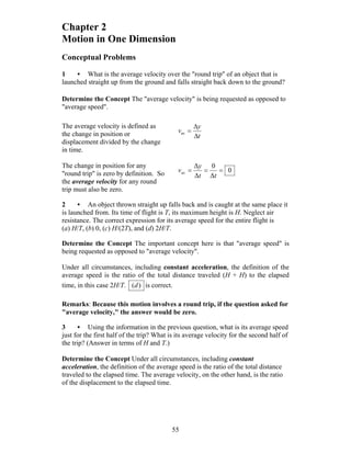 55
Chapter 2
Motion in One Dimension
Conceptual Problems
1 • What is the average velocity over the ″round trip″ of an object that is
launched straight up from the ground and falls straight back down to the ground?
Determine the Concept The "average velocity" is being requested as opposed to
"average speed".
The average velocity is defined as
the change in position or
displacement divided by the change
in time.
t
y
v
Δ
Δ
=av
The change in position for any
"round trip" is zero by definition. So
the average velocity for any round
trip must also be zero.
0
Δ
0
Δ
Δ
av ===
tt
y
v
2 • An object thrown straight up falls back and is caught at the same place it
is launched from. Its time of flight is T, its maximum height is H. Neglect air
resistance. The correct expression for its average speed for the entire flight is
(a) H/T, (b) 0, (c) H/(2T), and (d) 2H/T.
Determine the Concept The important concept here is that "average speed" is
being requested as opposed to "average velocity".
Under all circumstances, including constant acceleration, the definition of the
average speed is the ratio of the total distance traveled (H + H) to the elapsed
time, in this case 2H/T. )(d is correct.
Remarks: Because this motion involves a round trip, if the question asked for
"average velocity," the answer would be zero.
3 • Using the information in the previous question, what is its average speed
just for the first half of the trip? What is its average velocity for the second half of
the trip? (Answer in terms of H and T.)
Determine the Concept Under all circumstances, including constant
acceleration, the definition of the average speed is the ratio of the total distance
traveled to the elapsed time. The average velocity, on the other hand, is the ratio
of the displacement to the elapsed time.
 