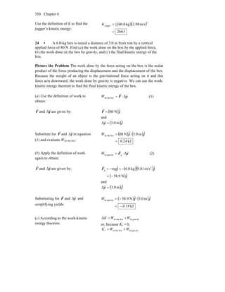 Chapter 6550
Use the definition of K to find the
jogger’s kinetic energy:
( )( )
J266
m/s98.2kg60.0
2
2
1
jogger
=
=K
24 • A 6.0-kg box is raised a distance of 3.0 m from rest by a vertical
applied force of 80 N. Find (a) the work done on the box by the applied force,
(b) the work done on the box by gravity, and (c) the final kinetic energy of the
box.
Picture the Problem The work done by the force acting on the box is the scalar
product of the force producing the displacement and the displacement of the box.
Because the weight of an object is the gravitational force acting on it and this
force acts downward, the work done by gravity is negative. We can use the work-
kinetic energy theorem to find the final kinetic energy of the box.
(a) Use the definition of work to
obtain:
yF
rr
Δboxon the ⋅=W (1)
F
r
and y
r
Δ are given by: ( )jF ˆN80=
r
and
( )jy ˆm0.3Δ =
r
Substitute for F
r
and y
r
Δ in equation
(1) and evaluate Won the box:
( ) ( )
kJ24.0
ˆm0.3ˆN80boxon the
=
⋅= jjW
(b) Apply the definition of work
again to obtain:
yF
rr
Δggravityby ⋅=W (2)
F
r
and y
r
Δ are given by: ( )( )
( )j
jjF
ˆN9.58
ˆm/s81.9kg0.6ˆ 2
g
−=
−=−= mg
r
and
( )jy ˆm0.3Δ =
r
Substituting for F
r
and y
r
Δ and
simplifying yields:
( ) ( )
kJ18.0
ˆm0.3ˆN9.58gravityby
−=
⋅−= jjW
(c) According to the work-kinetic
energy theorem:
gravitybyboxon theΔ WWK +=
or, because Ki = 0,
gravitybyboxon thef WWK +=
 
