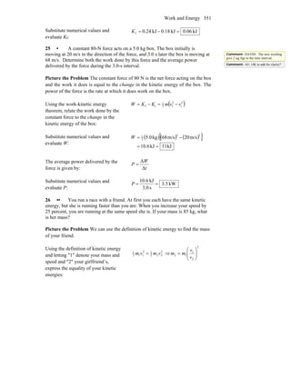 Work and Energy 551
Substitute numerical values and
evaluate Kf:
kJ06.0kJ18.0kJ24.0f =−=K
25 • A constant 80-N force acts on a 5.0 kg box. The box initially is
moving at 20 m/s in the direction of the force, and 3.0 s later the box is moving at
68 m/s. Determine both the work done by this force and the average power
delivered by the force during the 3.0-s interval.
Picture the Problem The constant force of 80 N is the net force acting on the box
and the work it does is equal to the change in the kinetic energy of the box. The
power of the force is the rate at which it does work on the box.
Using the work-kinetic energy
theorem, relate the work done by the
constant force to the change in the
kinetic energy of the box:
( )2
i
2
f2
1
if vvmKKW −=−=
Substitute numerical values and
evaluate W:
( ) ( ) ( )[ ]
kJ11kJ6.10
m/s20m/s68kg5.0
22
2
1
==
−=W
The average power delivered by the
force is given by: t
W
P
Δ
Δ
=
Substitute numerical values and
evaluate P:
kW5.3
s0.3
kJ6.10
==P
26 •• You run a race with a friend. At first you each have the same kinetic
energy, but she is running faster than you are. When you increase your speed by
25 percent, you are running at the same speed she is. If your mass is 85 kg, what
is her mass?
Picture the Problem We can use the definition of kinetic energy to find the mass
of your friend.
Using the definition of kinetic energy
and letting ″1″ denote your mass and
speed and ″2″ your girlfriend’s,
express the equality of your kinetic
energies:
2
222
12
112
1
vmvm = ⇒
2
2
1
12 ⎟⎟
⎠
⎞
⎜⎜
⎝
⎛
=
v
v
mm
Comment: DAVID: The new wording
give 2 sig figs to the time interval.
Comment: AU: OK to add for clarity?
 