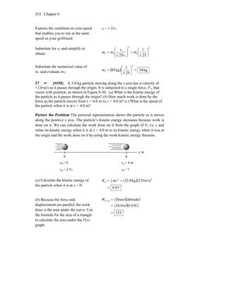 Chapter 6552
Express the condition on your speed
that enables you to run at the same
speed as your girlfriend:
v2 = 1.25v1
Substitute for v2 and simplify to
obtain:
2
1
2
1
1
12
25.1
1
25.1
⎟
⎠
⎞
⎜
⎝
⎛
=⎟⎟
⎠
⎞
⎜⎜
⎝
⎛
= m
v
v
mm
Substitute the numerical value of
m1 and evaluate m2: ( ) kg54
25.1
1
kg85
2
2 =⎟
⎠
⎞
⎜
⎝
⎛
=m
27 •• [SSM] A 3.0-kg particle moving along the x axis has a velocity of
+2.0 m/s as it passes through the origin. It is subjected to a single force, Fx, that
varies with position, as shown in Figure 6-30. (a) What is the kinetic energy of
the particle as it passes through the origin? (b) How much work is done by the
force as the particle moves from x = 0.0 m to x = 4.0 m? (c) What is the speed of
the particle when it is at x = 4.0 m?
Picture the Problem The pictorial representation shows the particle as it moves
along the positive x axis. The particle’s kinetic energy increases because work is
done on it. We can calculate the work done on it from the graph of Fx vs. x and
relate its kinetic energy when it is at x = 4.0 m to its kinetic energy when it was at
the origin and the work done on it by using the work-kinetic energy theorem.
(a) Calculate the kinetic energy of
the particle when it is at x = 0:
( )
J0.6
)m/s(2.0kg3.0 2
2
12
2
1
0
=
== mvK
(b) Because the force and
displacement are parallel, the work
done is the area under the curve. Use
the formula for the area of a triangle
to calculate the area under the F(x)
graph:
( )( )
( )( )
J12
N6.0m4.0
altitudebase
2
1
2
1
40
=
=
=→W
 
