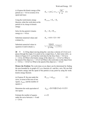 Work and Energy 553
(c) Express the kinetic energy of the
particle at x = 4.0 m in terms of its
speed and mass:
2
s42
1
s4 mvK = ⇒
m
K
v s4
s4
2
= (1)
Using the work-kinetic energy
theorem, relate the work done on the
particle to its change in kinetic
energy:
0s4m0.40 KKW −=→
Solve for the particle’s kinetic
energy at x = 4.0 m:
400s4 →+= WKK
Substitute numerical values and
evaluate K4 s:
J18J12J0.6s4 =+=K
Substitute numerical values in
equation (1) and evaluate v4:
( ) m/s5.3
kg3.0
J182
4 ==v
28 •• A 3.0-kg object moving along the x axis has a velocity of 2.4 m/s as it
passes through the origin. It is acted on by a single force, Fx, that varies with x, as
shown in Figure 6-31. (a) Find the work done by the force from x = 0.0 m to
x = 2.0 m. (b) What is the kinetic energy of the object at x = 2.0 m? (c) What is
the speed of the object at x = 2.0 m? (d) What is the work done on the object from
x = 0.0 to x = 4.0 m? (e) What is the speed of the object at x = 4.0 m?
Picture the Problem The work done on an object can be determined by finding
the area bounded by its graph of Fx as a function of x and the x axis. We can find
the kinetic energy and the speed of the particle at any point by using the work-
kinetic energy theorem.
(a) Express W, the area under the
curve, in terms of the area of one
square, Asquare, and the number of
squares n:
squarem20 nAW =→ (1)
Determine the work equivalent of
one square:
( )( ) J125.0m25.0N5.0square ==A
Estimate the number of squares
under the curve between x = 0 and
x = 2.0 m:
n ≈ 22
 