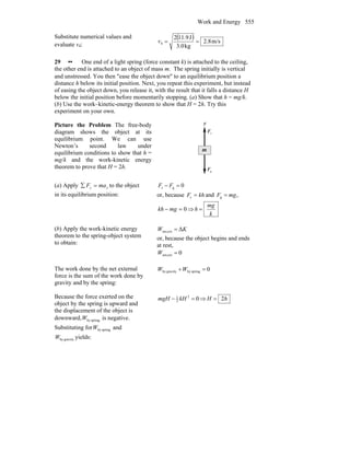 Work and Energy 555
Substitute numerical values and
evaluate v4:
( ) m/s8.2
kg3.0
J.9112
4 ==v
29 •• One end of a light spring (force constant k) is attached to the ceiling,
the other end is attached to an object of mass m. The spring initially is vertical
and unstressed. You then ″ease the object down″ to an equilibrium position a
distance h below its initial position. Next, you repeat this experiment, but instead
of easing the object down, you release it, with the result that it falls a distance H
below the initial position before momentarily stopping. (a) Show that h = mg/k.
(b) Use the work–kinetic-energy theorem to show that H = 2h. Try this
experiment on your own.
Picture the Problem The free-body
diagram shows the object at its
equilibrium point. We can use
Newton’s second law under
equilibrium conditions to show that h =
mg/k and the work-kinetic energy
theorem to prove that H = 2h.
sF
r
gF
r
y
m
(a) Apply yy maF =∑ to the object
in its equilibrium position:
0gs =− FF
or, because khF =s and ,g mgF =
0=− mgkh ⇒
k
mg
h =
(b) Apply the work-kinetic energy
theorem to the spring-object system
to obtain:
KW Δextnet, =
or, because the object begins and ends
at rest,
0extnet, =W
The work done by the net external
force is the sum of the work done by
gravity and by the spring:
0springbygravityby =+WW
Because the force exerted on the
object by the spring is upward and
the displacement of the object is
downward, springbyW is negative.
Substituting for springbyW and
gravitybyW yields:
02
2
1
=− kHmgH ⇒ hH 2=
 