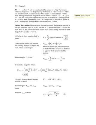 Chapter 6556
30 •• A force Fx acts on a particle that has a mass of 1.5 kg. The force is
related to the position x of the particle by the formula Fx = Cx3
, where C = 0.50 if
x is in meters and Fx is in newtons. (a) What are the SI units of C? (b) Find the
work done by this force as the particle moves from x = 3.0 m to x = 1.5 m. (c) At
x = 3.0 m, the force points opposite the direction of the particle’s velocity (speed
is 12.0 m/s). What is its speed at x =1.5 m? Can you tell its direction of motion at
x =1.5 m using only the work-kinetic-energy theorem? Explain.
Picture the Problem The work done by this force as it displaces the particle is
the area under the curve of F as a function of x. We can integrate Fx to find the
work done on the particle and then use the work-kinetic energy theorem to find
the particle’s speed at x = 3.0 m.
(a) Solve the force equation for C to
obtain: 3
x
F
C
x
= where C has units of 3
m
N
.
(b) Because Fx varies with position
non-linearly, we need to express the
work it does as an integral:
∫∫ −=⋅= dxFdW xx xF
rr
extnet,
where the minus sign is a consequence
of the fact that the direction of the force
is opposite the displacement of the
particle.
Substituting for Fx yields:
∫∫ −=−=
m5.1
m3.0
3
m5.1
m3.0
3
extnet, dxxCdxCxW
Evaluate the integral to obtain:
[ ] ( ) ( )[ ]
J5.9
J492.9m0.3m5.1
m
N
50.0
m
N
50.0
44
34
1
m5.1
m0.3
4
4
1
3extnet,
=
=−⎟
⎠
⎞
⎜
⎝
⎛
−=⎟
⎠
⎞
⎜
⎝
⎛
−= xW
(c) Apply the work-kinetic-energy
theorem to obtain:
m3.0m1.5extnet, Δ KKKW −==
Substituting for m1.5K and m3.0K
yields:
2
m.032
12
m5.12
1
extnet, mvmvW −=
Solve for m1.5v to obtain:
m
W
vv extnet,2
m0.3m.51
2
+= (1)
Comment: DAVID: Changes in
numbers were made.
 