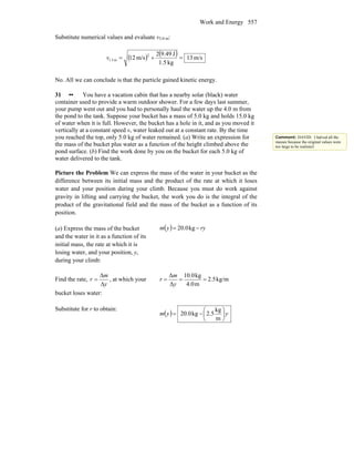 Work and Energy 557
Substitute numerical values and evaluate v3.0 m:
( ) ( ) m/s13
kg5.1
J49.92
m/s12
2
m.51 =+=v
No. All we can conclude is that the particle gained kinetic energy.
31 •• You have a vacation cabin that has a nearby solar (black) water
container used to provide a warm outdoor shower. For a few days last summer,
your pump went out and you had to personally haul the water up the 4.0 m from
the pond to the tank. Suppose your bucket has a mass of 5.0 kg and holds 15.0 kg
of water when it is full. However, the bucket has a hole in it, and as you moved it
vertically at a constant speed v, water leaked out at a constant rate. By the time
you reached the top, only 5.0 kg of water remained. (a) Write an expression for
the mass of the bucket plus water as a function of the height climbed above the
pond surface. (b) Find the work done by you on the bucket for each 5.0 kg of
water delivered to the tank.
Picture the Problem We can express the mass of the water in your bucket as the
difference between its initial mass and the product of the rate at which it loses
water and your position during your climb. Because you must do work against
gravity in lifting and carrying the bucket, the work you do is the integral of the
product of the gravitational field and the mass of the bucket as a function of its
position.
(a) Express the mass of the bucket
and the water in it as a function of its
initial mass, the rate at which it is
losing water, and your position, y,
during your climb:
( ) ryym −= kg0.20
Find the rate,
y
m
r
Δ
Δ
= , at which your
bucket loses water:
kg/m2.5
m0.4
kg10.0
Δ
Δ
===
y
m
r
Substitute for r to obtain:
( ) yym ⎟
⎠
⎞
⎜
⎝
⎛
−=
m
kg
5.2kg0.20
Comment: DAVID: I halved all the
masses because the original values were
too large to be realisticl
 