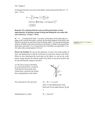 Chapter 6558
(b) Integrate the force you exert on the bucket, m(y)g, between the limits of y = 0
and y = 4.0 m:
( )( ) ( )[ ]
kJ59.0
kg/m5.2kg0.20m/s81.9
m
kg
5.2kg0.20
m0.4
0
2
2
12
m0.4
0
=
−=
⎟⎟
⎠
⎞
⎜⎜
⎝
⎛
⎟
⎠
⎞
⎜
⎝
⎛
−= ∫
yy
dyygW
Remarks: We could also find the work you did on the bucket, at least
approximately, by plotting a graph of m(y)g and finding the area under this
curve between y = 0 and y = 4.0 m.
32 •• A 6.0-kg block slides 1.5 m down a frictionless incline that makes an
angle of 60º with the horizontal. (a) Draw the free-body diagram of the block, and
find the work done by each force when the block slides 1.5 m (measured along the
incline). (b) What is the total work done on the block? (c) What is the speed of the
block after it has slid 1.5 m, if it starts from rest? (d) What is its speed after 1.5 m,
if it starts with an initial speed of 2.0 m/s?
Picture the Problem We can use the definition of work as the scalar product of
force and displacement to find the work done by each force acting on the block.
When we have determined the work done on the block, we can use the work-
kinetic energy theorem the find the speed of the block at any given location and
for any initial kinetic energy it may have.
(a) The forces acting on the block
are a gravitational force, exerted by
Earth, that acts downward, and a
normal force, exerted by the incline,
that is perpendicular to the incline.
nF
r
gmF
rr
=g
°60
y
x
The work done by gF
r
is given by: θcosggg
sFWF =⋅= sF
rr
where s
r
is the displacement of the
block and θ is the angle between gF
r
and
s
r
.
Substituting for Fg yields: θcosg
mgsWF =
Comment: DAVID: In 34 I changed
2.0 m to 1.5 m.
 