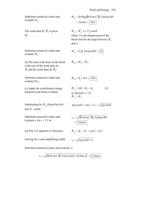 Work and Energy 559
Substitute numerical values and
evaluate gFW :
( )( )( )
J76J76.46
30cosm5.1m/s9.81kg0.6 2
g
==
°=FW
The work done by nF
r
is given
by:
θcosnnn
sFWF =⋅= sF
rr
where s
r
is the displacement of the
block and θ is the angle between nF
r
and s
r
.
Substitute numerical values and
evaluate nFW :
( ) 090cosm5.1nn
=°= FWF
(b) The total work done on the block
is the sum of the work done by
nF
r
and the work done by gF
r
:
ngtot FF WWW +=
Substitute numerical values and
evaluate Wtot:
J76J760tot =+=W
(c) Apply the work-kinetic energy
theorem to the block to obtain:
ifΔg
KKKWF −== (1)
or, because vi = 0,
fg
KWF =
Substituting for gFW (from Part (b))
and fK yields:
2
f2
1
cos mvmgs =θ ⇒ θcos2f gsv =
Substitute numerical values and
evaluate vf for s = 1.5 m:
( )( )
m/s0.5
30cosm1.5m/s9.812 2
f
=
°=v
(d) If Ki ≠ 0, equation (1) becomes: 2
i
2
f2
1
ifg
mvmvKKWF −=−=
Solving for vf and simplifying yields: 2
if cos2 vgsv += θ
Substitute numerical values and evaluate vf:
( )( ) ( ) m/s4.5m/s2.0cos30m1.5m/s9.812
22
f =+°=v
 