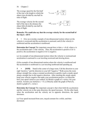 Chapter 256
The average speed for the first half
of the trip is the height to which the
object rises divided by one-half its
time of flight:
T
H
T
H
v
2
2
1half1stav, ==
The average velocity for the second
half of the trip is the distance the
object falls divided by one-half its
time of flight:
T
H
T
H 2
vel
2
1half2ndav, −=
−
=
Remarks: We could also say that the average velocity for the second half of
the trip is −2H/T.
4 • Give an everyday example of one-dimensional motion where (a) the
velocity is westward and the acceleration is eastward, and (b) the velocity is
northward and the acceleration is northward.
Determine the Concept The important concept here is that a = dv/dt, where a is
the acceleration and v is the velocity. Thus, the acceleration is positive if dv is
positive; the acceleration is negative if dv is negative.
(a) An example of one-dimensional motion where the velocity is westward and
acceleration is eastward is a car traveling westward and slowing down.
(b)An example of one-dimensional motion where the velocity is northward and
the acceleration is northward is a car traveling northward and speeding up.
5 • [SSM] Stand in the center of a large room. Call the direction to your
right ″positive,″ and the direction to your left ″negative.″ Walk across the room
along a straight line, using a constant acceleration to quickly reach a steady speed
along a straight line in the negative direction. After reaching this steady speed,
keep your velocity negative but make your acceleration positive. (a) Describe
how your speed varied as you walked. (b) Sketch a graph of x versus t for your
motion. Assume you started at x = 0. (c) Directly under the graph of Part (b),
sketch a graph of vx versus t.
Determine the Concept The important concept is that when both the acceleration
and the velocity are in the same direction, the speed increases. On the other hand,
when the acceleration and the velocity are in opposite directions, the speed
decreases.
(a) Your speed increased from zero, stayed constant for a while, and then
decreased.
 