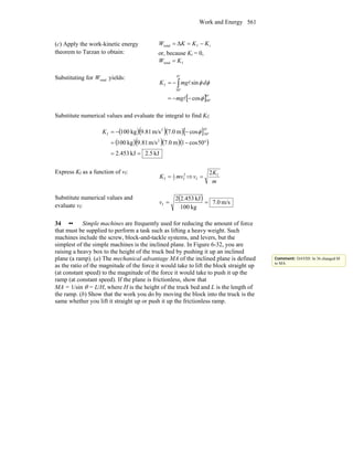 Work and Energy 561
(c) Apply the work-kinetic energy
theorem to Tarzan to obtain:
iftotal Δ KKKW −==
or, because Ki = 0,
ftotal KW =
Substituting for totalW yields:
[ ] °
°
°
°
−−=
−= ∫
0
50
0
50
f
cos
sin
φ
φφ
l
l
mg
dmgK
Substitute numerical values and evaluate the integral to find Kf:
( )( )( )[ ]
( )( )( )( )
kJ5.2kJ453.2
50cos1m0.7m/s81.9kg100
cosm0.7m/s81.9kg100
2
0
50
2
f
==
°−=
−−=
°
°φK
Express Kf as a function of vf: 2
f2
1
f mvK = ⇒
m
K
v f
f
2
=
Substitute numerical values and
evaluate vf:
( ) m/s0.7
kg100
kJ453.22
f ==v
34 •• Simple machines are frequently used for reducing the amount of force
that must be supplied to perform a task such as lifting a heavy weight. Such
machines include the screw, block-and-tackle systems, and levers, but the
simplest of the simple machines is the inclined plane. In Figure 6-32, you are
raising a heavy box to the height of the truck bed by pushing it up an inclined
plane (a ramp). (a) The mechanical advantage MA of the inclined plane is defined
as the ratio of the magnitude of the force it would take to lift the block straight up
(at constant speed) to the magnitude of the force it would take to push it up the
ramp (at constant speed). If the plane is frictionless, show that
MA = 1/sin θ = L/H, where H is the height of the truck bed and L is the length of
the ramp. (b) Show that the work you do by moving the block into the truck is the
same whether you lift it straight up or push it up the frictionless ramp.
Comment: DAVID: In 36 changed M
to MA.
 