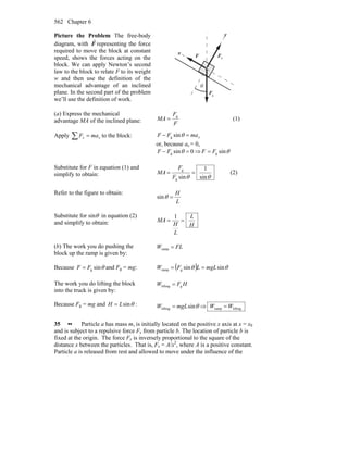 Chapter 6562
Picture the Problem The free-body
diagram, with F
r
representing the force
required to move the block at constant
speed, shows the forces acting on the
block. We can apply Newton’s second
law to the block to relate F to its weight
w and then use the definition of the
mechanical advantage of an inclined
plane. In the second part of the problem
we’ll use the definition of work.
θ
x
y
F
r
nF
r
gF
r
(a) Express the mechanical
advantage MA of the inclined plane: F
F
MA
g
= (1)
Apply ∑ = xx maF to the block: xmaFF =− θsing
or, because ax = 0,
0sing =− θFF ⇒ θsingFF =
Substitute for F in equation (1) and
simplify to obtain: θθ sin
1
sing
g
==
F
F
MA (2)
Refer to the figure to obtain:
L
H
=θsin
Substitute for sinθ in equation (2)
and simplify to obtain: H
L
L
H
MA ==
1
(b) The work you do pushing the
block up the ramp is given by:
FLW =ramp
Because θsingFF = and Fg = mg: ( ) θθ sinsingramp mgLLFW ==
The work you do lifting the block
into the truck is given by:
HFW glifting =
Because Fg = mg and θsinLH = : θsinlifting mgLW = ⇒ liftingramp WW =
35 •• Particle a has mass m, is initially located on the positive x axis at x = x0
and is subject to a repulsive force Fx from particle b. The location of particle b is
fixed at the origin. The force Fx is inversely proportional to the square of the
distance x between the particles. That is, Fx = A/x2
, where A is a positive constant.
Particle a is released from rest and allowed to move under the influence of the
 