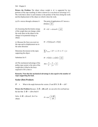 Chapter 6564
Picture the Problem The object whose weight is w
r
is supported by two
portions of the rope resulting in what is known as a mechanical advantage of 2.
The work that is done in each instance is the product of the force doing the work
and the displacement of the object on which it does the work.
(a) If w moves through a distance h: The point of application of F moves a
distance h2 .
(b) Assuming that the kinetic energy
of the weight does not change, relate
the work done on the object to the
change in its potential energy to
obtain:
whwhUW ==Δ= θcos
(c) Because the force you exert on
the rope and its displacement are in
the same direction:
( ) ( )hFhFW 2cos2 == θ
Determine the tension in the ropes
supporting the object:
02vertical =−=∑ wFF ⇒ wF 2
1
=
Substitute for F: ( ) ( ) whhwhFW === 22 2
1
(d) The mechanical advantage of the
pulley-rope system is the ratio of the
weight that is lifted to the force
required to lift it, that is:
2
2
1
===
w
w
F
w
MA
Remarks: Note that the mechanical advantage is also equal to the number of
ropes supporting the load.
Scalar (Dot) Products
37 • What is the angle between the vectors
r
A and
r
B if
r
A ⋅
r
B = −AB ?
Picture the Problem Because ,cosθABBA =⋅
rr
we can solve for cosθ and use
the fact that AB−=⋅ BA
rr
to find θ.
Solve ,cosθAB=⋅ BA
rr
for θ to
obtain: ⎟
⎟
⎠
⎞
⎜
⎜
⎝
⎛ ⋅
= −
AB
BA
rr
1
cosθ
 