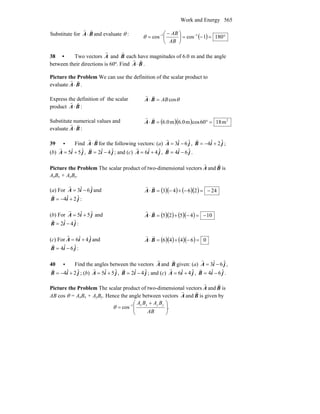 Work and Energy 565
Substitute for BA
rr
⋅ and evaluate θ : ( ) °=−=⎟
⎠
⎞
⎜
⎝
⎛ −
= −−
1801coscos 11
AB
AB
θ
38 • Two vectors
r
A and
r
B each have magnitudes of 6.0 m and the angle
between their directions is 60º. Find BA
rr
⋅ .
Picture the Problem We can use the definition of the scalar product to
evaluate BA
rr
⋅ .
Express the definition of the scalar
product BA
rr
⋅ :
θcosAB=⋅ BA
rr
Substitute numerical values and
evaluate BA
rr
⋅ :
( )( ) 2
m1860cosm6.0m6.0 =°=⋅ BA
rr
39 • Find BA
rr
⋅ for the following vectors: (a) jiA ˆ6ˆ3 −=
r
, jiB ˆ2ˆ4 +−=
r
;
(b) jiA ˆ5ˆ5 +=
r
, jiB ˆ4ˆ2 −=
r
; and (c) jiA ˆ4ˆ6 +=
r
, jiB ˆ6ˆ4 −=
r
.
Picture the Problem The scalar product of two-dimensional vectors A
r
and B
r
is
AxBx + AyBy.
(a) For jiA ˆ6ˆ3 −=
r
and
jiB ˆ2ˆ4 +−=
r
:
( )( ) ( )( ) 242643 −=−+−=⋅ BA
rr
(b) For jiA ˆ5ˆ5 +=
r
and
jiB ˆ4ˆ2 −=
r
:
( )( ) ( )( ) 104525 −=−+=⋅ BA
rr
(c) For jiA ˆ4ˆ6 +=
r
and
jiB ˆ6ˆ4 −=
r
:
( )( ) ( )( ) 06446 =−+=⋅ BA
rr
40 • Find the angles between the vectors A
r
and B
r
given: (a) jiA ˆ6ˆ3 −=
r
,
jiB ˆ2ˆ4 +−=
r
; (b) jiA ˆ5ˆ5 +=
r
, jiB ˆ4ˆ2 −=
r
; and (c) jiA ˆ4ˆ6 +=
r
, jiB ˆ6ˆ4 −=
r
.
Picture the Problem The scalar product of two-dimensional vectors A
r
and B
r
is
AB cos θ = AxBx + AyBy. Hence the angle between vectors A
r
and B
r
is given by
.cos 1
⎟⎟
⎠
⎞
⎜⎜
⎝
⎛ +
= −
AB
BABA yyxx
θ
 
