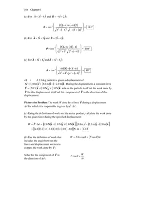 Chapter 6566
(a) For jiA ˆ6ˆ3 −=
r
and jiB ˆ2ˆ4 +−=
r
:
( )( ) ( )( )
( ) ( ) ( )
°=
⎟
⎟
⎠
⎞
⎜
⎜
⎝
⎛
+−−+
−+−
= −
143
2463
2643
cos
2222
1
θ
(b) For jiA ˆ5ˆ5 +=
r
and jiB ˆ4ˆ2 −=
r
:
( )( ) ( )( )
( )
°=
⎟
⎟
⎠
⎞
⎜
⎜
⎝
⎛
−++
−+
= −
108
4255
4525
cos
2222
1
θ
(c) For jiA ˆ4ˆ6 +=
r
and jiB ˆ6ˆ4 −=
r
:
( )( ) ( )( )
( )
°=
⎟
⎟
⎠
⎞
⎜
⎜
⎝
⎛
−++
−+
= −
90
6446
6446
cos
2222
1
θ
41 • A 2.0-kg particle is given a displacement of
( ) ( ) ( )kjir ˆm0.2ˆm3.0ˆm0.3 −++=Δ
r
. During the displacement, a constant force
( ) ( ) ( )kjiF ˆN0.1ˆN0.1ˆN0.2 +−=
r
acts on the particle. (a) Find the work done by
r
F for this displacement. (b) Find the component of
r
F in the direction of this
displacement.
Picture the Problem The work W done by a force F
r
during a displacement
Δ s
r
for which it is responsible is given by F
r
⋅Δ .r
r
(a) Using the definitions of work and the scalar product, calculate the work done
by the given force during the specified displacement:
( ) ( ) ( )[ ] ( ) ( ) ( )[ ]
( )( ) ( )( ) ( )( )[ ] J0.1mN0.20.10.30.10.30.2
ˆm0.2ˆm0.3ˆm0.3ˆN0.1ˆN0.1ˆN0.2Δ
=⋅−+−+=
−+⋅+−=⋅= kjikjirF
rr
W
(b) Use the definition of work that
includes the angle between the
force and displacement vectors to
express the work done by
r
F:
( ) rFrFW Δ=Δ= θθ coscos
Solve for the component of F
r
in
the direction of Δ r
r
: r
W
F
Δ
=θcos
 