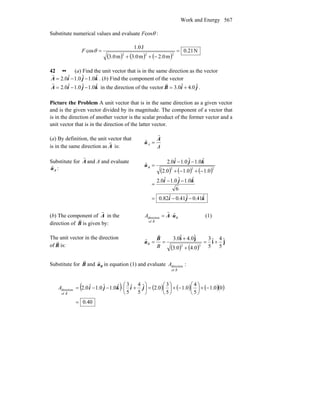 Work and Energy 567
Substitute numerical values and evaluate Fcosθ :
( ) ( ) ( )
N21.0
m2.0m3.0m3.0
J1.0
cos
222
=
−++
=θF
42 •• (a) Find the unit vector that is in the same direction as the vector
kjiA ˆ0.1ˆ0.1ˆ0.2 −−=
r
. (b) Find the component of the vector
kjiA ˆ0.1ˆ0.1ˆ0.2 −−=
r
in the direction of the vector jiB ˆ0.4ˆ0.3 +=
r
.
Picture the Problem A unit vector that is in the same direction as a given vector
and is the given vector divided by its magnitude. The component of a vector that
is in the direction of another vector is the scalar product of the former vector and a
unit vector that is in the direction of the latter vector.
(a) By definition, the unit vector that
is in the same direction as A
r
is: A
A
A
u
r
=ˆ
Substitute for A
r
and A and evaluate
Auˆ : ( ) ( ) ( )
kji
kji
kji
uA
ˆ41.0ˆ41.0ˆ82.0
6
ˆ0.1ˆ0.1ˆ0.2
0.10.10.2
ˆ0.1ˆ0.1ˆ0.2
ˆ
222
−−=
−−
=
−+−+
−−
=
(b) The component of A
r
in the
direction of B
r
is given by:
B
B
A uA ˆ
of
direction ⋅=
r
r
(1)
The unit vector in the direction
of B
r
is: ( ) ( )
ji
ji ˆ
5
4ˆ
5
3
0.40.3
ˆ0.4ˆ0.3
ˆ
22
+=
+
+
==
B
B
B
u
r
Substitute for B
r
and Buˆ in equation (1) and evaluate
B
A r
of
direction :
( ) ( ) ( ) ( )( )
40.0
00.1
5
4
0.1
5
3
0.2ˆ
5
4ˆ
5
3ˆ0.1ˆ0.1ˆ0.2
of
direction
=
−+⎟
⎠
⎞
⎜
⎝
⎛
−+⎟
⎠
⎞
⎜
⎝
⎛
=⎟
⎠
⎞
⎜
⎝
⎛
+⋅−−= jikji
B
A r
 