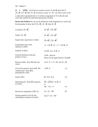 Chapter 6568
43 •• [SSM] (a) Given two nonzero vectors
r
A and
r
B, show that if
BABA
vrvr
−=+ , then
r
A ⊥
r
B. (b) Given a vector
r
A = 4ˆi − 3 ˆj , find a vector in the
xy plane that is perpendicular to
r
A and has a magnitude of 10. Is this the only
vector that satisfies the specified requirements? Explain.
Picture the Problem We can use the definitions of the magnitude of a vector and
the dot product to show that if BABA
vrvr
−=+ , then BA
rr
⊥ .
(a) Express
2
BA
rr
+ : ( )22
BABA
rrrr
+=+
Express BA
vr
− : ( )22
BABA
rrrr
−=−
Equate these expressions to obtain: ( ) ( )22
BABA
rrrr
−=+
Expand both sides of the
equation to obtain:
2222
22 BABA +⋅−=+⋅+ BABA
rrrr
Simplify to obtain: 04 =⋅ BA
rr
or 0=⋅ BA
rr
From the definition of the dot
product we have:
θcosAB=⋅ BA
rr
where θ is the angle between A
r
and .B
r
Because neither A
r
nor B
v
is the zero
vector:
0cos =θ ⇒ °= 90θ and .BA
rr
⊥
(b) Let the required vector be B
r
. The
condition that A
r
and B
r
be
perpendicular is that:
0=⋅ BA
rr
(1)
Express B
r
as: jiB ˆˆ
yx BB +=
r
(2)
Substituting for A
r
and B
r
in equation
(1) yields:
( ) ( ) 0ˆˆˆ3ˆ4 =+⋅− jiji yx BB
or
034 =− yx BB (3)
Because the magnitude of B
r
is 10: 10022
=+ yx BB (4)
Solving equation (3) for Bx and
substituting in equation (4) yields:
( ) 10022
4
3
=+ yy BB
 