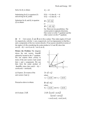Work and Energy 569
Solve for By to obtain: 8±=yB
Substituting for By in equation (3)
and solving for Bx yields:
If By = +8, then Bx = +6.
If By = −8, then Bx = −6
Substitute for Bx and By in equation
(2) to obtain:
jiB ˆ8ˆ6 +=
r
or
jiB ˆ8ˆ6 −−=
r
No. There are two possibilities. The
vectors point in opposite directions.
One vector is in the 1st
quadrant and the
other vector is in the 3rd
quadrant.
44 •• Unit vectors ˆA and ˆB are in the xy plane. They make angles of θ1 and
θ2, respectively, with the +x axis, respectively. (a) Use trigonometry to find the x
and y components of the two vectors directly. (Your answer should be in terms of
the angles.) (b) By considering the scalar product of ˆA and ˆB, show that
cos (θ1 – θ2) = cos θ1 cos θ2 + sin θ1 sin θ2.
Picture the Problem The diagram
shows the unit vectors BA ˆandˆ
arbitrarily located in the 1st
quadrant.
We can express these vectors in
terms of the unit vectors iˆ and jˆ and
their x and y components. We can
then form the scalar product of
Aˆ and Bˆ to show that cos(θ1 − θ2) =
cosθ1cosθ2 + sinθ1sinθ2.
(a) Express Aˆ in terms of the
unit vectors iˆ and jˆ :
jiA ˆˆˆ
yx AA +=
where
1cosθ=xA and 1sinθ=yA
Proceed as above to obtain: jiB ˆˆˆ
yx BB +=
where
2cosθ=xB and 2sinθ=yB
(b) Evaluate BA ˆˆ ⋅ : ( )
( )
2121
22
11
sinsincoscos
ˆsinˆcos
ˆsinˆcosˆˆ
θθθθ
θθ
θθ
+=
+⋅
+=⋅
ji
jiBA
 