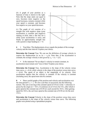 Motion in One Dimension 57
(b) A graph of your position as a
function of time is shown to the right.
Note that the slope starts out equal to
zero, becomes more negative as the
speed increases, remains constant while
your speed is constant, and becomes
less negative as your speed decreases.
(c) The graph of v(t) consists of a
straight line with negative slope (your
acceleration is constant and negative)
starting at (0,0), then a flat line for a
while (your acceleration is zero), and
finally an approximately straight line
with a positive slope heading to v = 0.
x
t
t
xv
6 • True/false: The displacement always equals the product of the average
velocity and the time interval. Explain your choice.
Determine the Concept True. We can use the definition of average velocity to
express the displacement Δx as Δx = vavΔt. Note that, if the acceleration is
constant, the average velocity is also given by vav = (vi + vf)/2.
7 • Is the statement ″for an object’s velocity to remain constant, its
acceleration must remain zero″ true or false? Explain your choice.
Determine the Concept True. Acceleration is the slope of the velocity versus
time curve, a = dv/dt; while velocity is the slope of the position versus time curve,
v = dx/dt. The speed of an object is the magnitude of its velocity. Zero
acceleration implies that the velocity is constant. If the velocity is constant
(including zero), the speed must also be constant.
8 • Draw careful graphs of the position and velocity and acceleration over
the time period 0 ≤ t ≤ 30 s for a cart that, in succession, has the following
motion. The cart is moving at the constant speed of 5.0 m/s in the +x direction. It
passes by the origin at t = 0.0 s. It continues on at 5.0 m/s for 5.0 s, after which it
gains speed at the constant rate of 0.50 m/s each second for 10.0 s. After gaining
speed for 10.0 s, the cart loses speed at the constant rate of 0.50 m/s for the next
15.0 s.
Determine the Concept Velocity is the slope of the position versus time curve
and acceleration is the slope of the velocity versus time curve. The following
graphs were plotted using a spreadsheet program.
 