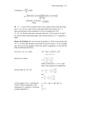 Work and Energy 571
Evaluating
m
K
2
pp
rr
⋅
= yields:
( ) ( )[ ] ( ) ( )[ ]
( )
( ) ( ) kJ28.0
kg0.5
m/s16m/s34
kg5.22
ˆm/s16ˆm/s34ˆm/s16ˆm/s34
22
=
−+
=
−+⋅−+
=
jiji
K
46 •• (a) Let
r
A be a constant vector in the xy plane with its tail at the origin.
Let
r
r = xˆi + yˆj be a vector in the xy plane that satisfies the relation
r
A ⋅
r
r =1.
Show that the points with coordinates (x,y) lie on a straight line. (b) Ifr
A = 2ˆi − 3ˆj , find the slope and y intercept of the line. (c) If we now let
r
A and
r
r
be vectors in three-dimensional space, show that the relation
r
A ⋅
r
r =1 specifies a
plane.
Picture the Problem We can form the dot product of A
r
and r
r
and require that
1=⋅ rA
rr
to show that the points at the head of all such vectors r
r
lie on a straight
line. We can use the equation of this line and the components of A
r
to find the
slope and intercept of the line.
(a) Let jiA ˆˆ
yx aa +=
r
. Then: ( ) ( )
1
ˆˆˆˆ
=+=
+⋅+=⋅
yaxa
yxaa
yx
yx jijirA
rr
Solve for y to obtain:
yy
x
a
x
a
a
y
1
+−=
which is of the form bmxy += and
hence is the equation of a straight line.
(b) Given that jiA ˆ3ˆ2 −=
r
:
3
2
3
2
=
−
−=−=
y
x
a
a
m
and
3
1
3
11
−=
−
==
ya
b
(c) The equation
r
A ⋅
r
r =1 specifies all
vectors r
r
whose component rA (the
component of r
r
parallel to A
r
) has the
constant magnitude A−1
.
( ) A
ˆˆ1 ArAA =⋅=⋅=⋅= ArrArA
rrrr
so
A
1
r
A
=
 
