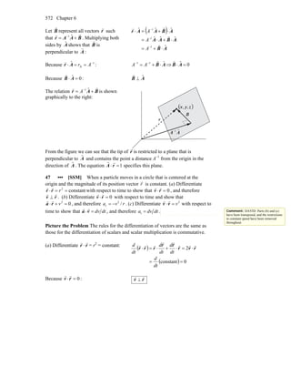 Chapter 6572
Let B
r
represent all vectors r
r
such
that BAAr
rr
+= − ˆ1
. Multiplying both
sides by Aˆ shows that B
r
is
perpendicular to A
r
:
( )
AB
ABAA
ABAAr
ˆ
ˆˆˆ
ˆˆˆ
1
1
1
⋅+=
⋅+⋅=
⋅+=⋅
−
−
−
r
r
rr
A
A
A
Because 1
A
ˆ −
==⋅ ArAr
r
: AB ˆ11
⋅+= −−
r
AA ⇒ 0ˆ =⋅ AB
r
Because 0ˆ =⋅ AB
r
: AB ˆ⊥
r
The relation BAr
rr
+= − ˆ1
A is shown
graphically to the right:
( )zyx ,,
r
r B
r
AA ˆ1−
From the figure we can see that the tip of r
r
is restricted to a plane that is
perpendicular to Aˆ and contains the point a distance A−1
from the origin in the
direction of Aˆ . The equation
r
A ⋅
r
r =1 specifies this plane.
47 ••• [SSM] When a particle moves in a circle that is centered at the
origin and the magnitude of its position vector r
r
is constant. (a) Differentiate
constant2
==⋅ rrr
rr
with respect to time to show that 0=⋅rv
rr
, and therefore
rv
rr
⊥ . (b) Differentiate 0=⋅rv
rr
with respect to time and show that
02
=+⋅ vra
rr
, and therefore 2
/= −ra v r . (c) Differentiate 2
v=⋅vv
rr
with respect to
time to show that dtdv=⋅va
rr
, and therefore t =a dv dt .
Picture the Problem The rules for the differentiation of vectors are the same as
those for the differentiation of scalars and scalar multiplication is commutative.
(a) Differentiate r
r
⋅ r
r
= r2
= constant:
( )
( ) 0constant
2
==
⋅=⋅+⋅=⋅
dt
d
dt
d
dt
d
dt
d
rvr
rr
rrr
rrr
rr
rrr
Because :0=⋅rv
rr
rv
rr
⊥
Comment: DAVID: Parts (b) and (c)
have been transposed, and the restrictions
to constant speed have been removed
throughout.
 