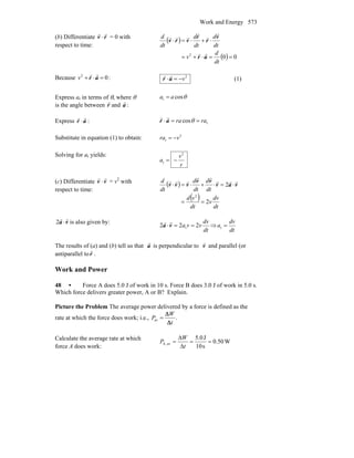 Work and Energy 573
(b) Differentiate v
r
⋅ r
r
= 0 with
respect to time:
( )
( ) 002
==⋅+=
⋅+⋅=⋅
dt
d
v
dt
d
dt
d
dt
d
ar
v
r
r
vrv
rr
r
r
r
rrr
Because 02
=⋅+ ar
rr
v : 2
v−=⋅ar
rr
(1)
Express ar in terms of θ, where θ
is the angle between r
r
and a
r
:
θcosr aa =
Express ar
rr
⋅ : rcos rara ==⋅ θar
rr
Substitute in equation (1) to obtain: 2
r vra −=
Solving for ar yields:
r
v
a
2
r −=
(c) Differentiate v
r
⋅v
r
= v2
with
respect to time:
( )
( )
dt
dv
v
dt
vd
dt
d
dt
d
dt
d
2
2
2
==
⋅=⋅+⋅=⋅ vav
vv
vvv
rrr
rr
rrr
va
rr
⋅2 is also given by:
dt
dv
vva 222 t ==⋅va
rr
⇒
dt
dv
a =t
The results of (a) and (b) tell us that a
r
is perpendicular to v
r
and parallel (or
antiparallel to r
r
.
Work and Power
48 • Force A does 5.0 J of work in 10 s. Force B does 3.0 J of work in 5.0 s.
Which force delivers greater power, A or B? Explain.
Picture the Problem The average power delivered by a force is defined as the
rate at which the force does work; i.e., .av
t
W
P
Δ
Δ
=
Calculate the average rate at which
force A does work:
W0.50
s10
J5.0
av,A ==
Δ
Δ
=
t
W
P
 