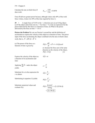 Chapter 6574
Calculate the rate at which force B
does work:
W0.60
s5.0
J3.0
avB, ==P
Force B delivers greater power because, although it does only 60% of the work
force A does, it does it in 50% of the time required by force A.
49 • A single force of 5.0 N in the + x direction acts on an 8.0-kg object.
(a) If the object starts from rest at x = 0 at time t = 0, write an expression for the
power delivered by this force as a function of time. (b) What is the power
delivered by this force at time t = 3.0 s?
Picture the Problem We can use Newton’s second law and the definition of
acceleration to express the velocity of this object as a function of time. The power
input of the force accelerating the object is defined to be the rate at which it does
work; that is, .vF
rr
⋅== dtdWP
(a) The power of the force as a
function of time is given by:
( ) ( ) θcostFv
dt
dW
tP =⋅== vF
rr
or, because the force acts in the same
direction as the velocity of the object,
( ) ( )tFvtP = (1)
Express the velocity of the object as
a function of its acceleration and
time:
( ) attv =
Applying aF
rr
m=∑ to the object
yields: m
F
a =
Substitute for a in the expression for
v to obtain:
( ) t
m
F
tv =
Substituting in equation (1) yields:
( ) t
m
F
tP
2
=
Substitute numerical values and
evaluate P(t):
( ) ( ) ( )
( )t
tttP
W/s3.1
W/s125.3
kg0.8
N.05
2
=
==
 
