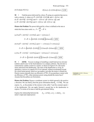 Work and Energy 575
(b) Evaluate P(3.0 s): ( ) ( )( ) W4.9s3.0W/s125.3s0.3 ==P
50 • Find the power delivered by a force
r
F acting on a particle that moves
with a velocity
r
v, where (a)
r
F = 4.0 N( )ˆi + 3.0 N( ) ˆk and
r
v = 6.0 m / s( )ˆi ;
(b)
r
F = 6.0 N( )ˆi − 5.0 N( )ˆj and
r
v = − 5.0 m / s( )ˆi + 4.0 m / s( )ˆj ; and
(c)
r
F = 3.0 N( )ˆi + 6.0 N( )ˆj and
r
v = 2.0 m / s( )ˆi + 3.0 m / s( )ˆj.
Picture the Problem The power delivered by a force is defined as the rate at
which the force does work; i.e., .vF
rr
⋅==
dt
dW
P
(a) For F
r
= (4.0 N) iˆ + (3.0 N) kˆ and v
r
= (6.0 m/s) iˆ :
( ) ( )[ ] ( )[ ] W24ˆm/s0.6ˆN0.3ˆN4.0 =⋅+=⋅= ikivF
rr
P
(b) For F
r
= (6.0 N) iˆ −(5.0 N) jˆ and v
r
= − (5.0 m/s) iˆ +( 4.0 m/s) jˆ :
( ) ( )[ ] ( ) ( )[ ] W50ˆm/s0.4ˆm/s0.5ˆN0.5ˆN0.6 −=+−⋅−=⋅= jijivF
rr
P
(c) For F
r
= (3.0 N) iˆ + (6.0 N) jˆ and v
r
= (2.0 m/s) iˆ + (3.0 m/s) jˆ :
( ) ( )[ ] ( ) ( )[ ] W24ˆm/s0.3ˆm/s0.2ˆN0.6ˆN0.3 =+⋅+=⋅= jijivF
rr
P
51 • [SSM] You are in charge of installing a small food-service elevator
(called a dumbwaiter in the food industry) in a campus cafeteria. The elevator is
connected by a pulley system to a motor, as shown in Figure 6-34. The motor
raises and lowers the dumbwaiter. The mass of the dumbwaiter is 35 kg. In
operation, it moves at a speed of 0.35 m/s upward, without accelerating (except
for a brief initial period, which we can neglect, just after the motor is turned on).
Electric motors typically have an efficiency of 78%. If you purchase a motor with
an efficiency of 78%, what minimum power rating should the motor have?
Assume that the pulleys are frictionless.
Picture the Problem Choose a coordinate system in which upward is the positive
y direction. We can find inP from the given information that .78.0 inout PP = We can
express outP as the product of the tension in the cable T and the constant speed v
of the dumbwaiter. We can apply Newton’s second law to the dumbwaiter to
express T in terms of its mass m and the gravitational field g.
Express the relationship between the
motor’s input and output power:
inout 78.0 PP = ⇒ outin 282.1 PP = (1)
Comment: DAVID: Efficiency
changed to 78%.
 