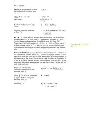 Chapter 6576
Express the power required to move
the dumbwaiter at a constant speed
v:
TvP =out
Apply ∑ = yy maF to the
dumbwaiter:
ymamgT =−
or, because ay = 0,
mgT =
Substitute for T in equation (1) to
obtain:
mgvTvP 282.1282.1in ==
Substitute numerical values and
evaluate Pin:
( )( )( )( )
kW510.
m/s0.35m/s9.81kg35282.1 2
in
=
=P
52 •• A cannon placed at the edge of a cliff of height H fires a cannonball
directly upward with an initial speed v0. The cannonball rises, falls back down
(missing the cannon by a small margin) and lands at the foot of the cliff.
Neglecting air resistance, calculate the velocity v
r
as a function of time, and show
explicitly that the integral of vF
rr
⋅net over the time that the cannonball spends in
flight is equal to the change in the kinetic energy of the cannonball over the same
time.
Picture the Problem Because, in the absence of air resistance, the acceleration of
the cannonball is constant, we can use a constant-acceleration equation to relate
its velocity to the time it has been in flight. We can apply Newton’s second law to
the cannonball to find the net force acting on it and then form the dot product of
F
r
and v
r
to express the rate at which the gravitational field does work on the
cannonball. Integrating this expression over the time-of-flight T of the ball will
yield the desired result.
Express the velocity of the
cannonball as a function of time
while it is in the air:
( ) ( )jjiv ˆˆˆ0)( 00 gtvgtvt −=−+=
r
Apply ∑ = aF
rr
m to the cannonball
to express the force acting on it
while it is in the air:
jF ˆ
net mg−=
r
Evaluate vF
rr
⋅net : ( )
tmgmgv
gtvmg
2
0
0net
ˆˆ
+−=
−⋅−=⋅ jjvF
rr
Comment: DAVID: Subscript “net”
added.
 