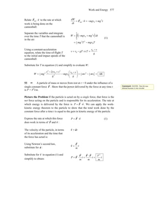 Work and Energy 577
Relate vF
rr
⋅net to the rate at which
work is being done on the
cannonball:
tmgmgv
dt
dW 2
0net +−=⋅= vF
rr
Separate the variables and integrate
over the time T that the cannonball is
in the air:
( )
TmgvTmg
dttmgmgvW
T
0
22
2
1
0
2
0
−=
+−= ∫ (1)
Using a constant-acceleration
equation, relate the time-of-flight T
to the initial and impact speeds of the
cannonball:
gTvv −= 0 ⇒
g
vv
T
−
= 0
Substitute for T in equation (1) and simplify to evaluate W:
Kmvmv
g
vv
mgv
g
vvvv
mgW Δ=−=⎟⎟
⎠
⎞
⎜⎜
⎝
⎛ −
−
+−
= 2
02
12
2
10
02
2
0
2
2
2
1
20
53 •• A particle of mass m moves from rest at t = 0 under the influence of a
single constant force F
r
. Show that the power delivered by the force at any time t
is P = F2
t/m.
Picture the Problem If the particle is acted on by a single force, that force is the
net force acting on the particle and is responsible for its acceleration. The rate at
which energy is delivered by the force is .vF
rr
⋅=P We can apply the work-
kinetic energy theorem to the particle to show that the total work done by the
constant force after a time t is equal to the gain in kinetic energy of the particle.
Express the rate at which this force
does work in terms of vF
rr
and :
vF
rr
⋅=P (1)
The velocity of the particle, in terms
of its acceleration and the time that
the force has acted is:
tav
rr
=
Using Newton’s second law,
substitute for a
r
:
t
m
F
v
r
r
=
Substitute for v
r
in equation (1) and
simplify to obtain:
t
m
F
t
m
t
m
P
2
=
⋅
=⋅=
FFF
F
rrr
r
Comment: DAVID: Part (b) was
deleted because it was circular.
 