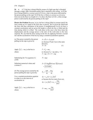 Chapter 6578
54 •• A 7.5-kg box is being lifted by means of a light rope that is threaded
through a single, light, frictionless pulley that is attached to the ceiling. (a) If the
box is being lifted at a constant speed of 2.0 m/s, what is the power delivered by
the person pulling on the rope? (b) If the box is lifted, at constant acceleration,
from rest on the floor to a height of 1.5 m above the floor in 0.42 s, what average
power is delivered by the person pulling on the rope?
Picture the Problem Because, in (a), the box is being lifted at constant speed; the
force acting on it is equal to the force due to gravity. We’re given the speed and
the force and thus calculation of the power is straightforward. In (b) we have a
constant acceleration and are given the height to which the box is lifted and the
time during which it is lifted. The work done in this case is the force times the
displacement and the average power is the ratio of the work done to the time
required. We can find the force acting on the box by applying Newton’s second
law and the acceleration of the box by using a constant-acceleration equation.
(a) The power exerted by the person
pulling on the rope is given by:
θcosTvP =⋅= vT
rr
or, because T
r
and v
r
are in the same
direction,
TvP = (1)
Apply yy maF =∑ to the box to
obtain:
ymaFT =− g
or, because Fg = mg and ay = 0,
0=− mgT ⇒ mgT =
Substituting for T in equation (1)
yields:
mgvP =
Substitute numerical values and
evaluate P:
( )( )( )
kW15.0
m/s0.2m/s81.9kg5.7 2
=
=P
(b) The average power exerted by the
person pulling the rope is given by: t
yF
t
W
P
Δ
Δ
Δ
Δ
av == (2)
Use a constant-acceleration equation
to relate Δy to the interval of
acceleration Δt:
( )2
2
1
0 ΔΔΔ tatvy yy +=
or because the box starts from rest,
( )2
2
1
ΔΔ tay y= ⇒
( )2
Δ
2Δ
t
y
ay =
Apply yy maF =∑ to the box to
obtain: ( )2
Δ
Δ2
t
y
mmaF y ==
 