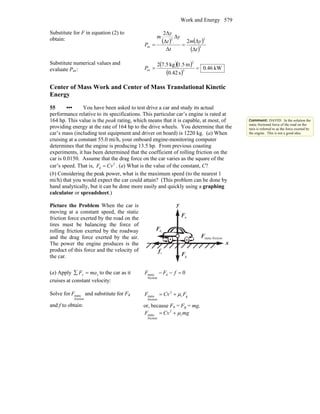 Work and Energy 579
Substitute for F in equation (2) to
obtain: ( ) ( )
( )3
22
av
Δ
Δ2
Δ
Δ
Δ
Δ2
t
ym
t
y
t
y
m
P ==
Substitute numerical values and
evaluate Pav:
( )( )
( )
kW46.0
s42.0
m5.1kg5.72
3
2
av ==P
Center of Mass Work and Center of Mass Translational Kinetic
Energy
55 ••• You have been asked to test drive a car and study its actual
performance relative to its specifications. This particular car’s engine is rated at
164 hp. This value is the peak rating, which means that it is capable, at most, of
providing energy at the rate of 164 hp to the drive wheels. You determine that the
car’s mass (including test equipment and driver on board) is 1220 kg. (a) When
cruising at a constant 55.0 mi/h, your onboard engine-monitoring computer
determines that the engine is producing 13.5 hp. From previous coasting
experiments, it has been determined that the coefficient of rolling friction on the
car is 0.0150. Assume that the drag force on the car varies as the square of the
car’s speed. That is, 2
d =F Cv . (a) What is the value of the constant, C?
(b) Considering the peak power, what is the maximum speed (to the nearest 1
mi/h) that you would expect the car could attain? (This problem can be done by
hand analytically, but it can be done more easily and quickly using a graphing
calculator or spreadsheet.)
Picture the Problem When the car is
moving at a constant speed, the static
friction force exerted by the road on the
tires must be balancing the force of
rolling friction exerted by the roadway
and the drag force exerted by the air.
The power the engine produces is the
product of this force and the velocity of
the car. gF
r
nF
r
x
y
rf
r
dF
r
frictionstaticF
r
(a) Apply xx maF =∑ to the car as it
cruises at constant velocity:
0d
friction
static =−− fFF
Solve for
friction
staticF and substitute for Fd
and f to obtain:
gr
2
friction
static FCvF μ+=
or, because Fn = Fg = mg,
mgCvF r
2
friction
static μ+=
Comment: DAVID: In the solution the
static frictional force of the road on the
tires is referred to as the force exerted by
the engine. This is not a good idea.
 