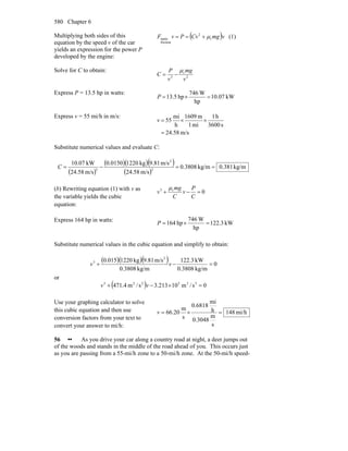 Chapter 6580
Multiplying both sides of this
equation by the speed v of the car
yields an expression for the power P
developed by the engine:
( )vmgCvPvF r
2
friction
static μ+== (1)
Solve for C to obtain:
2
r
3
v
mg
v
P
C
μ
−=
Express P = 13.5 hp in watts:
kW07.10
hp
W746
hp5.13 =×=P
Express v = 55 mi/h in m/s:
m/s58.24
s3600
h1
mi1
m1609
h
mi
55
=
××=v
Substitute numerical values and evaluate C:
( )
( )( )( )
( )
kg/m0.381kg/m3808.0
m/s4.582
m/s81.9kg12200150.0
m/s4.582
kW07.10
2
2
3
==−=C
(b) Rewriting equation (1) with v as
the variable yields the cubic
equation:
0r3
=−+
C
P
v
C
mg
v
μ
Express 164 hp in watts:
kW3.122
hp
W746
hp164 =×=P
Substitute numerical values in the cubic equation and simplify to obtain:
( )( )( ) 0
kg/m3808.0
kW22.31
kg/m3808.0
m/s81.9kg1220015.0 2
3
=−+ vv
or
( ) 0s/m10213.3s/m4.471 335223
=×−+ vv
Use your graphing calculator to solve
this cubic equation and then use
conversion factors from your text to
convert your answer to mi/h:
mi/h148
s
m
3048.0
h
mi
6818.0
s
m
20.66 =×=v
56 •• As you drive your car along a country road at night, a deer jumps out
of the woods and stands in the middle of the road ahead of you. This occurs just
as you are passing from a 55-mi/h zone to a 50-mi/h zone. At the 50-mi/h speed-
 
