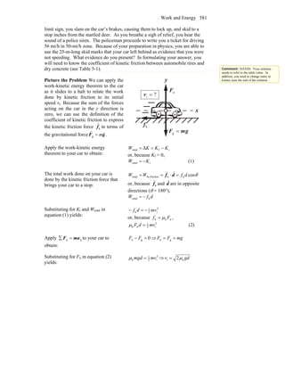 Work and Energy 581
limit sign, you slam on the car’s brakes, causing them to lock up, and skid to a
stop inches from the startled deer. As you breathe a sigh of relief, you hear the
sound of a police siren. The policeman proceeds to write you a ticket for driving
56 mi/h in 50-mi/h zone. Because of your preparation in physics, you are able to
use the 25-m-long skid marks that your car left behind as evidence that you were
not speeding. What evidence do you present? In formulating your answer, you
will need to know the coefficient of kinetic friction between automobile tires and
dry concrete (see Table 5-1).
Picture the Problem We can apply the
work-kinetic energy theorem to the car
as it slides to a halt to relate the work
done by kinetic friction to its initial
speed vi. Because the sum of the forces
acting on the car in the y direction is
zero, we can use the definition of the
coefficient of kinetic friction to express
the kinetic friction force kf
r
in terms of
the gravitational force gF
rr
m=g .
nF
r
x
y
kf
r
?i =v
gmF
rr
=g
Apply the work-kinetic energy
theorem to your car to obtain:
iftotal Δ KKKW −==
or, because Kf = 0,
itotal KW −= (1)
The total work done on your car is
done by the kinetic friction force that
brings your car to a stop:
θcoskkfrictionbytotal dfWW =⋅== df
rr
or, because kf
r
and d
r
are in opposite
directions (θ = 180°),
dfW ktotal −=
Substituting for Ki and Wtotal in
equation (1) yields:
2
i2
1
k mvdf −=−
or, because ,nkk Ff μ=
2
i2
1
nk mvdF =μ (2)
Apply yy maF =∑ to your car to
obtain:
0gn =− FF ⇒ mgFF == gn
Substituting for Fn in equation (2)
yields:
2
i2
1
k mvmgd =μ ⇒ gdv ki 2μ=
Comment: DAVID: Your solution
needs to refer to the table value. In
addition, you need to change static to
kinetic near the end of the solution
 