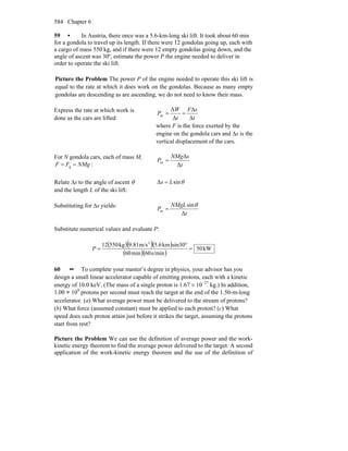 Chapter 6584
59 • In Austria, there once was a 5.6-km-long ski lift. It took about 60 min
for a gondola to travel up its length. If there were 12 gondolas going up, each with
a cargo of mass 550 kg, and if there were 12 empty gondolas going down, and the
angle of ascent was 30º, estimate the power P the engine needed to deliver in
order to operate the ski lift.
Picture the Problem The power P of the engine needed to operate this ski lift is
equal to the rate at which it does work on the gondolas. Because as many empty
gondolas are descending as are ascending, we do not need to know their mass.
Express the rate at which work is
done as the cars are lifted: t
sF
t
W
P
Δ
Δ
Δ
Δ
av ==
where F is the force exerted by the
engine on the gondola cars and Δs is the
vertical displacement of the cars.
For N gondola cars, each of mass M,
NMgFF == g : t
sNMg
P
Δ
Δ
av =
Relate Δs to the angle of ascent θ
and the length L of the ski lift:
θsinΔ Ls =
Substituting for Δs yields:
t
NMgL
P
Δ
sin
av
θ
=
Substitute numerical values and evaluate P:
( )( )( )
( )( )
kW50
s/min60min60
sin30km5.6m/s9.81kg55012 2
=
°
=P
60 •• To complete your master’s degree in physics, your advisor has you
design a small linear accelerator capable of emitting protons, each with a kinetic
energy of 10.0 keV. (The mass of a single proton is 1.67 × 10−27
kg.) In addition,
1.00 × 109
protons per second must reach the target at the end of the 1.50-m-long
accelerator. (a) What average power must be delivered to the stream of protons?
(b) What force (assumed constant) must be applied to each proton? (c) What
speed does each proton attain just before it strikes the target, assuming the protons
start from rest?
Picture the Problem We can use the definition of average power and the work-
kinetic energy theorem to find the average power delivered to the target. A second
application of the work-kinetic energy theorem and the use of the definition of
 