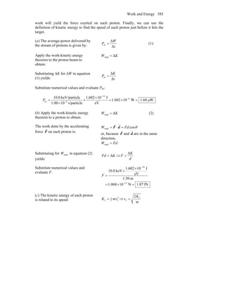 Work and Energy 585
work will yield the force exerted on each proton. Finally, we can use the
definition of kinetic energy to find the speed of each proton just before it hits the
target.
(a) The average power delivered by
the stream of protons is given by: t
W
P
Δ
Δ
av = (1)
Apply the work-kinetic energy
theorem to the proton beam to
obtain:
KW Δtotal =
Substituting ΔK for ΔW in equation
(1) yields: t
K
P
Δ
Δ
av =
Substitute numerical values and evaluate Pav:
W.601W10602.1
eV
J10602.1
s/particle101.00
lekeV/partic0.10 6
19
9av μ=×=
×
×
×
= −
−
−
P
(b) Apply the work-kinetic energy
theorem to a proton to obtain:
KW Δtotal = (2)
The work done by the accelerating
force F
r
on each proton is:
θcostotal FdW =⋅= dF
rr
or, because F
r
and d
r
are in the same
direction,
FdW =total
Substituting for totalW in equation (2)
yields:
KFd Δ= ⇒
d
K
F
Δ
=
Substitute numerical values and
evaluate F:
fN07.1N10068.1
m50.1
eV
J10602.1
keV0.10
15
19
=×=
×
×
=
−
−
F
(c) The kinetic energy of each proton
is related to its speed:
2
f2
1
f mvK = ⇒
m
K
v f
f
2
=
 