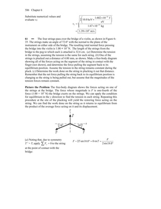 Chapter 6586
Substitute numerical values and
evaluate vf:
m/s1039.1
kg1067.1
eV
J10602.1
keV0.102
6
27
19
f
×=
×
⎟⎟
⎠
⎞
⎜⎜
⎝
⎛ ×
×
= −
−
v
61 ••• The four strings pass over the bridge of a violin, as shown in Figure 6-
35. The strings make an angle of 72.0° with the normal to the plane of the
instrument on either side of the bridge. The resulting total normal force pressing
the bridge into the violin is 1.00 × 103
N. The length of the strings from the
bridge to the peg to which each is attached is 32.6 cm. (a) Determine the tension
in the strings, assuming the tension is the same for each string. (b) One of the
strings is plucked out a distance of 4.00 mm, as shown. Make a free-body diagram
showing all of the forces acting on the segment of the string in contact with the
finger (not shown), and determine the force pulling the segment back to its
equilibrium position. Assume the tension in the string remains constant during the
pluck. (c) Determine the work done on the string in plucking it out that distance.
Remember that the net force pulling the string back to its equilibrium position is
changing as the string is being pulled out, but assume that the magnitudes of the
tension forces remain constant.
Picture the Problem The free-body diagram shows the forces acting on one of
the strings at the bridge. The force whose magnitude is F is one-fourth of the
force (1.00 × 103
N) the bridge exerts on the strings. We can apply the condition
for equilibrium in the y direction to find the tension in each string. Repeating this
procedure at the site of the plucking will yield the restoring force acting on the
string. We can find the work done on the string as it returns to equilibrium from
the product of the average force acting on it and its displacement.
(a) Noting that, due to symmetry
T ′ = T, apply 0=∑ yF to the string
at the point of contact with the
bridge:
00.18sin2 =°− TF ⇒
°
=
0.18sin2
F
T
 