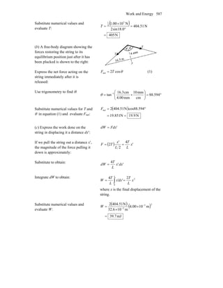 Work and Energy 587
Substitute numerical values and
evaluate T:
( )
N405
N51.404
0.18sin2
N1000.1 3
4
1
=
=
°
×
=T
(b) A free-body diagram showing the
forces restoring the string to its
equilibrium position just after it has
been plucked is shown to the right:
Express the net force acting on the
string immediately after it is
released:
θcos2net TF = (1)
Use trigonometry to find θ:
°=⎟⎟
⎠
⎞
⎜⎜
⎝
⎛
×= −
594.88
cm
mm10
mm4.00
cm16.3
tan 1
θ
Substitute numerical values for T and
θ in equation (1) and evaluate Fnet:
( )
N9.19N851.19
cos88.594N51.4042net
==
°=F
(c) Express the work done on the
string in displacing it a distance dx′:
'FdxdW =
If we pull the string out a distance x′,
the magnitude of the force pulling it
down is approximately:
( ) '
4
2
'
2 x
L
T
L
x
TF ==
Substitute to obtain:
''
4
dxx
L
T
dW =
Integrate dW to obtain: 2
0
2
''
4
x
L
T
dxx
L
T
W
x
== ∫
where x is the final displacement of the
string.
Substitute numerical values and
evaluate W:
( ) ( )
mJ7.39
m1000.4
m106.32
N51.4042 23
2
=
×
×
= −
−
W
 