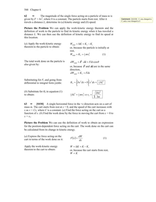 Chapter 6588
62 •• The magnitude of the single force acting on a particle of mass m is
given by F = bx2
, where b is a constant. The particle starts from rest. After it
travels a distance L, determine its (a) kinetic energy and (b) speed.
Picture the Problem We can apply the work-kinetic energy theorem and the
definition of work to the particle to find its kinetic energy when it has traveled a
distance L. We can then use the definition of kinetic energy to find its speed at
this location.
(a) Apply the work-kinetic energy
theorem to the particle to obtain:
iftotal Δ KKKW −==
or, because the particle is initially at
rest,
2
f2
1
ftotal mvKW == (1)
The total work done on the particle is
also given by:
θcostotal FdxddW =⋅= xF
rr
or, because F
r
and xd
r
are in the same
direction,
FdxKdW == ftotal
Substituting for Fx and going from
differential to integral form yields:
3
3
1
0
2
0
2
f bLdxxbdxbxK
LL
=== ∫∫
(b) Substitute for Kf in equation (1)
to obtain: 2
f2
13
3
1
mvbL = ⇒
m
bL
v
3
2 3
f =
63 •• [SSM] A single horizontal force in the +x direction acts on a cart of
mass m. The cart starts from rest at x = 0, and the speed of the cart increases with
x as v = Cx, where C is a constant. (a) Find the force acting on the cart as a
function of x. (b) Find the work done by the force in moving the cart from x = 0 to
x = x1.
Picture the Problem We can use the definition of work to obtain an expression
for the position-dependent force acting on the cart. The work done on the cart can
be calculated from its change in kinetic energy.
(a) Express the force acting on the
cart in terms of the work done on it: ( )
dx
dW
xF = (1)
Apply the work-kinetic energy
theorem to the cart to obtain:
iΔ KKKW −==
or, because the cart starts from rest,
KW =
Comment: DAVID: Fx was changed to
F, and a was changed to b.
 