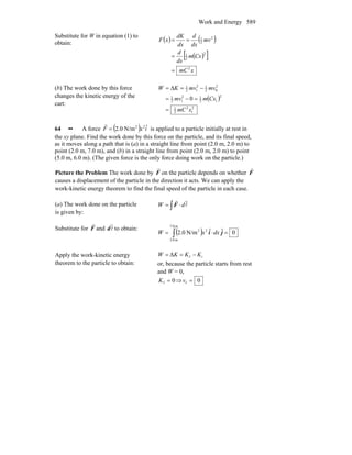 Work and Energy 589
Substitute for W in equation (1) to
obtain:
( ) ( )
( )[ ]
xmC
Cxm
dx
d
mv
dx
d
dx
dK
xF
2
2
2
1
2
2
1
=
=
==
(b) The work done by this force
changes the kinetic energy of the
cart:
( )
2
1
2
2
1
2
12
12
12
1
2
02
12
12
1
0
xmC
Cxmmv
mvmvKW
=
=−=
−=Δ=
64 •• A force ( ) ixF ˆN/m0.2 22
=
r
is applied to a particle initially at rest in
the xy plane. Find the work done by this force on the particle, and its final speed,
as it moves along a path that is (a) in a straight line from point (2.0 m, 2.0 m) to
point (2.0 m, 7.0 m), and (b) in a straight line from point (2.0 m, 2.0 m) to point
(5.0 m, 6.0 m). (The given force is the only force doing work on the particle.)
Picture the Problem The work done by F
r
on the particle depends on whether F
r
causes a displacement of the particle in the direction it acts. We can apply the
work-kinetic energy theorem to find the final speed of the particle in each case.
(a) The work done on the particle
is given by:
∫ ⋅= l
rr
dW F
Substitute for F
r
and l
r
d to obtain:
( ) 0ˆˆN/m0.2
m0.7
m0.2
22
=⋅= ∫ ji dxxW
Apply the work-kinetic energy
theorem to the particle to obtain:
ifΔ KKKW −==
or, because the particle starts from rest
and W = 0,
0f =K ⇒ 0f =v
 