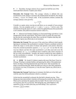 Motion in One Dimension 59
9 • True/false; Average velocity always equals one-half the sum of the
initial and final velocities. Explain your choice.
Determine the Concept False. The average velocity is defined (for any
acceleration) as the change in position (the displacement) divided by the change
in time txv ΔΔ=av . It is always valid. If the acceleration remains constant the
average velocity is also given by
2
fi
av
vv
v
+
=
Consider an engine piston moving up and down as an example of non-constant
velocity. For one complete cycle, vf = vi and xi = xf so vav = Δx/Δt is zero. The
formula involving the mean of vf and vi cannot be applied because the acceleration
is not constant, and yields an incorrect nonzero value of vi.
10 • Identical twin brothers standing on a horizontal bridge each throw a rock
straight down into the water below. They throw rocks at exactly the same time,
but one hits the water before the other. How can this be? Explain what they did
differently. Ignore any effects due to air resistance.
Determine the Concept This can occur if the rocks have different initial speeds.
Ignoring air resistance, the acceleration is constant. Choose a coordinate system in
which the origin is at the point of release and upward is the positive direction.
From the constant-acceleration equation 2
2
1
00 attvyy ++= we see that the only
way two objects can have the same acceleration (–g in this case) and cover the
same distance, Δy = y – y0, in different times would be if the initial velocities of
the two rocks were different. Actually, the answer would be the same whether or
not the acceleration is constant. It is just easier to see for the special case of
constant acceleration.
11 •• [SSM] Dr. Josiah S. Carberry stands at the top of the Sears Tower in
Chicago. Wanting to emulate Galileo, and ignoring the safety of the pedestrians
below, he drops a bowling ball from the top of the tower. One second later, he
drops a second bowling ball. While the balls are in the air, does their separation
(a) increase over time, (b) decrease, (c) stay the same? Ignore any effects due to
air resistance.
Determine the Concept Neglecting air resistance, the balls are in free fall, each
with the same free-fall acceleration, which is a constant.
At the time the second ball is released, the first ball is already moving. Thus,
during any time interval their velocities will increase by exactly the same amount.
What can be said about the speeds of the two balls? The first ball will always be
moving faster than the second ball. This being the case, what happens to the
separation of the two balls while they are both falling? Their separation
increases. )(a is correct.
 