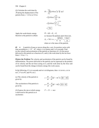 Chapter 6590
(b) Calculate the work done by
F
r
during the displacement of the
particle from x = 2.0 m to 5.0 m:
( )( )
( )
( )
J78
3
N/m0.2
N/m0.2
ˆˆN/m0.2
m5.0
m0.2
3
2
m0.5
m0.2
22
m0.5
m0.2
22
=
⎥
⎦
⎤
⎢
⎣
⎡
=
=
⋅=
∫
∫
x
dxx
dxxW ii
Apply the work-kinetic energy
theorem to the particle to obtain:
ifΔ KKKW −==
or, because the particle starts from rest,
J78f =K ⇒
( )
mm
v
J156J782
f ==
where m is the mass of the particle.
65 •• A particle of mass m moves along the x axis. Its position varies with
time according to x = 2t3
– 4t2
, where x is in meters and t is in seconds. Find
(a) the velocity and acceleration of the particle as functions of t, (b) the power
delivered to the particle as a function of t, and (c) the work done by the net force
from t = 0 to t = t1.
Picture the Problem The velocity and acceleration of the particle can be found by
differentiation. The power delivered to the particle can be expressed as the product
of its velocity and the net force acting on it, and the work done by the force and
can be found from the change in kinetic energy this work causes.
In the following, if t is in seconds and m is in kilograms, then v is in m/s, a is in
m/s2
, P is in W, and W is in J.
(a) The velocity of the particle is
given by:
( ) ( )tttt
dt
d
dt
dx
v 8642 223
−=−==
The acceleration of the particle is
given by:
( ) ( )81286 2
−=−== ttt
dt
d
dt
dv
a
(b) Express the rate at which energy
is delivered to this particle as it
accelerates:
mavFvP ==
 