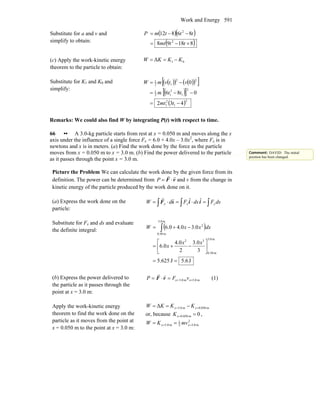 Work and Energy 591
Substitute for a and v and
simplify to obtain:
( )( )
( )81898
86812
2
2
+−=
−−=
ttmt
tttmP
(c) Apply the work-kinetic energy
theorem to the particle to obtain:
01Δ KKKW −==
Substitute for K1 and K0 and
simplify:
( )( ) ( )( )[ ]
( )[ ]
( )2
1
2
1
2
1
2
12
1
22
12
1
432
086
0
−=
−−=
−=
tmt
ttm
vtvmW
Remarks: We could also find W by integrating P(t) with respect to time.
66 •• A 3.0-kg particle starts from rest at x = 0.050 m and moves along the x
axis under the influence of a single force Fx = 6.0 + 4.0x – 3.0x2
, where Fx is in
newtons and x is in meters. (a) Find the work done by the force as the particle
moves from x = 0.050 m to x = 3.0 m. (b) Find the power delivered to the particle
as it passes through the point x = 3.0 m.
Picture the Problem We can calculate the work done by the given force from its
definition. The power can be determined from vF
rr
⋅=P and v from the change in
kinetic energy of the particle produced by the work done on it.
(a) Express the work done on the
particle:
∫∫∫ =⋅=⋅= dsFdsFdW xxx iisF ˆˆrr
Substitute for Fx and ds and evaluate
the definite integral:
( )
J6.5J625.5
3
0.3
2
0.4
0.6
3.04.06.0
m0.3
m50.0
32
m0.3
m50.0
2
==
⎥
⎦
⎤
⎢
⎣
⎡
−+=
−+= ∫
xx
x
dxxxW
(b) Express the power delivered to
the particle as it passes through the
point at x = 3.0 m:
m0.3m3.0 ===⋅= xx vFP vF
rr
(1)
Apply the work-kinetic energy
theorem to find the work done on the
particle as it moves from the point at
x = 0.050 m to the point at x = 3.0 m:
m050.0m0.3Δ == −== xx KKKW
or, because 0m050.0 ==xK ,
2
m0.32
1
m0.3 == == xx mvKW
Comment: DAVID: The initial
position has been changed.
 