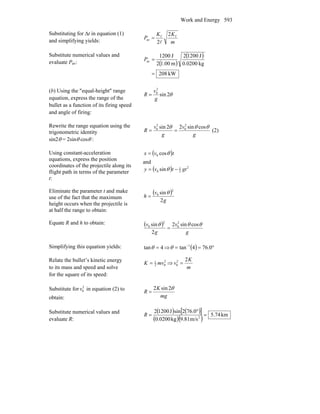 Work and Energy 593
Substituting for Δt in equation (1)
and simplifying yields: m
KK
P ff
av
2
2l
=
Substitute numerical values and
evaluate Pav: ( )
( )
kW208
kg0200.0
J12002
m00.12
J1200
av
=
=P
(b) Using the ″equal-height″ range
equation, express the range of the
bullet as a function of its firing speed
and angle of firing:
θ2sin
2
0
g
v
R =
Rewrite the range equation using the
trigonometric identity
sin2θ = 2sinθ cosθ :
g
v
g
v
R
θθθ cossin22sin 2
0
2
0
== (2)
Using constant-acceleration
equations, express the position
coordinates of the projectile along its
flight path in terms of the parameter
t:
( )tvx θcos0=
and
( ) 2
2
1
0 sin gttvy −= θ
Eliminate the parameter t and make
use of the fact that the maximum
height occurs when the projectile is
at half the range to obtain:
( )
g
v
h
2
sin
2
0 θ
=
Equate R and h to obtain: ( )
g
v
g
v θθθ cossin2
2
sin 2
0
2
0
=
Simplifying this equation yields: 4tan =θ ⇒ ( ) °== −
0.764tan 1
θ
Relate the bullet’s kinetic energy
to its mass and speed and solve
for the square of its speed:
m
K
vmvK
22
0
2
02
1
=⇒=
Substitute for 2
0v in equation (2) to
obtain: mg
K
R
θ2sin2
=
Substitute numerical values and
evaluate R:
( ) ( )[ ]
( )( ) km5.74
m/s9.81kg0.0200
76.02sinJ12002
2
=
°
=R
 