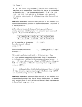 Chapter 6594
68 •• The force Fx acting on a 0.500-kg particle is shown as a function of x
in Figure 6-36. (a) From the graph, calculate the work done by the force when the
particle moves from x = 0.00 to the following values of x: –4.00, –3.00, –2.00,
–1.00, +1.00, +2.00, +3.00, and +4.00 m. (b) If it starts with a velocity of
2.00 m/s in the +x direction, how far will the particle go in that direction before
stopping?
Picture the Problem The work done on the particle is the area under the force-
versus-displacement curve. Note that for negative displacements, F is positive, so
W is negative for x < 0.
(a) Use either the formulas for the areas of simple geometric figures or
counting squares and multiplying by the work represented by one square (each
square is 1.00 J) to complete the following table:
x, m −4.00 −3.00 −2.00 −1.00 1.00 2.00 3.00 4.00
W, J −11 −10 −7.0 −3.0 1.0 0 −2.0 −3.0
(b) The energy that the particle must
lose before it stops is its kinetic
energy at x = 0:
2
02
1
0 == = xx mvK
Substitute numerical values and
evaluate Kx = 0:
( )( ) J00.1m/s00.2kg500.0
2
2
1
0 ===xK
The particle is accelerated (recall that dxdUFx −= ) between x = 0 and
x = 1.00 m and gains an additional 1.00 J of kinetic energy. When it arrives at
x = 2.00 m, however, it will have lost the kinetic energy it gained between x = 0
and x = 1.00 m and its kinetic energy will again be 1.00 J. Inspection of the graph
leads us to conclude that it will have lost its remaining kinetic energy when it
reaches m.50.2=x
69 •• (a) Repeat Problem 68(a) for the force Fx shown in Figure 6-37. (b) If
the object starts at the origin moving to the right with a kinetic energy of 25.0 J,
how much kinetic energy does it have at x = 4.00 m.
Picture the Problem The work done on the particle is the area under the force-
versus-displacement curve. Note that for negative displacements, F is negative,
so W is positive for x < 0. In (b), we can apply the work-kinetic energy theorem
to find the kinetic energy at x = 4.0 m.
 