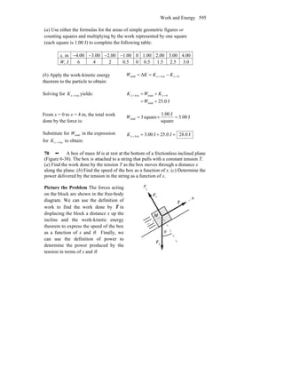 Work and Energy 595
(a) Use either the formulas for the areas of simple geometric figures or
counting squares and multiplying by the work represented by one square
(each square is 1.00 J) to complete the following table:
x, m −4.00 −3.00 −2.00 −1.00 0 1.00 2.00 3.00 4.00
W, J 6 4 2 0.5 0 0.5 1.5 2.5 3.0
(b) Apply the work-kinetic energy
theorem to the particle to obtain:
0m4total Δ == −== xx KKKW
Solving for m4=xK yields:
J0.25total
0totalm4
+=
+= ==
W
KWK xx
From x = 0 to x = 4 m, the total work
done by the force is:
J00.3
square
J1.00
square3total =×=W
Substitute for totalW in the expression
for m4=xK to obtain:
J0.28J0.25J00.3m4 =+==xK
70 •• A box of mass M is at rest at the bottom of a frictionless inclined plane
(Figure 6-38). The box is attached to a string that pulls with a constant tension T.
(a) Find the work done by the tension T as the box moves through a distance x
along the plane. (b) Find the speed of the box as a function of x. (c) Determine the
power delivered by the tension in the string as a function of x.
Picture the Problem The forces acting
on the block are shown in the free-body
diagram. We can use the definition of
work to find the work done by T
r
in
displacing the block a distance x up the
incline and the work-kinetic energy
theorem to express the speed of the box
as a function of x and θ. Finally, we
can use the definition of power to
determine the power produced by the
tension in terms of x and θ.
gF
r
nF
r
θ
x
y
T
r
M
 