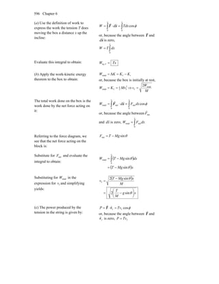 Chapter 6596
(a) Use the definition of work to
express the work the tension T does
moving the box a distance x up the
incline:
∫∫ =⋅=
xx
TdxdW
00
cosφxT
rr
or, because the angle between T
r
and
x
r
d is zero,
∫=
x
dxTW
0
Evaluate this integral to obtain: TxW T =by
(b) Apply the work-kinetic energy
theorem to the box to obtain:
iftotal Δ KKKW −==
or, because the box is initially at rest,
2
f2
1
ftotal MvKW == ⇒
M
W
v total
f
2
=
The total work done on the box is the
work done by the net force acting on
it:
∫∫ =⋅=
xx
dxFdW
0
net
0
nettotal cosφxF
rr
or, because the angle between netF
r
and xd
r
is zero, ∫=
x
dxFW
0
nettotal
Referring to the force diagram, we
see that the net force acting on the
block is:
θsinnet MgTF −=
Substitute for netF and evaluate the
integral to obtain:
( )
( )xMgT
dxMgTW
x
θ
θ
sin
sin
0
total
−=
−= ∫
Substituting for totalW in the
expression for fv and simplifying
yields:
( )
xg
M
T
M
xMgT
v
⎟
⎠
⎞
⎜
⎝
⎛
−=
−
=
θ
θ
sin2
sin2
f
(c) The power produced by the
tension in the string is given by:
φcosff TvP =⋅= vT
rr
or, because the angle between T
r
and
fv
r
is zero, fTvP =
 