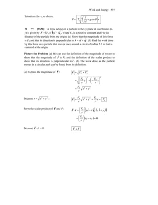 Work and Energy 597
Substitute for fv to obtain:
xg
M
T
TP ⎟
⎠
⎞
⎜
⎝
⎛
−= θsin2
71 ••• [SSM] A force acting on a particle in the xy plane at coordinates (x,
y) is given by ( )( )jiF ˆˆ
0 xyrF −=
r
, where F0 is a positive constant and r is the
distance of the particle from the origin. (a) Show that the magnitude of this force
is F0 and that its direction is perpendicular to jir ˆˆ yx +=
r
. (b) Find the work done
by this force on a particle that moves once around a circle of radius 5.0 m that is
centered at the origin.
Picture the Problem (a) We can use the definition of the magnitude of vector to
show that the magnitude of F
r
is F0 and the definition of the scalar product to
show that its direction is perpendicular tor
r
. (b) The work done as the particle
moves in a circular path can be found from its definition.
(a) Express the magnitude of F
r
:
220
2
0
2
0
22
yx
r
F
x
r
F
y
r
F
FF yx
+=
⎟
⎠
⎞
⎜
⎝
⎛
−+⎟
⎠
⎞
⎜
⎝
⎛
=
+=F
r
Because 22
yxr += :
0
0220
Fr
r
F
yx
r
F
==+=F
r
Form the scalar product of F
r
and r
r
:
( ) ( )
( ) 0
ˆˆˆˆ
0
0
=−⎟
⎠
⎞
⎜
⎝
⎛
=
+⋅−⎟
⎠
⎞
⎜
⎝
⎛
=⋅
xyxy
r
F
yxxy
r
F
jijirF
rr
Because F
r
⋅ r
r
= 0: rF
rr
⊥
 