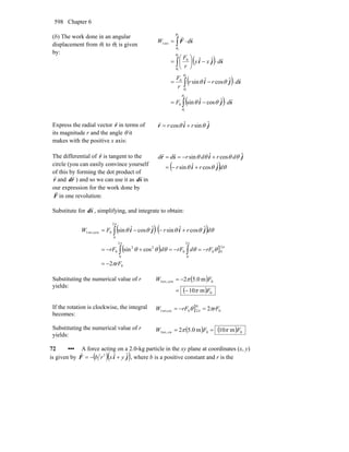Chapter 6598
(b) The work done in an angular
displacement from θ1 to θ2 is given
by:
( )
( )
( )∫
∫
∫
∫
⋅−=
⋅−=
⋅−⎟
⎠
⎞
⎜
⎝
⎛
=
⋅=
2
1
2
1
2
1
2
1
ˆcosˆsin
ˆcosˆsin
ˆˆ
0
0
0
rev1
θ
θ
θ
θ
θ
θ
θ
θ
θθ
θθ
sji
sji
sji
sF
r
r
r
rr
dF
drr
r
F
dxy
r
F
dW
Express the radial vector r
r
in terms of
its magnitude r and the angle θ it
makes with the positive x axis:
jir ˆsinˆcos θθ rr +=
r
The differential of r
r
is tangent to the
circle (you can easily convince yourself
of this by forming the dot product of
r
r
and rd
r
) and so we can use it as sd
r
in
our expression for the work done by
F
r
in one revolution:
( ) θθθ
θθθθ
drr
drdrdd
ji
jisr
ˆcosˆsin
ˆcosˆsin
+−=
+−==
rr
Substitute for sd
r
, simplifying, and integrate to obtain:
( ) ( )
( ) ]
0
2
00
2
0
0
2
0
22
0
2
0
0ccwrev,1
2
cossin
ˆcosˆsinˆcosˆsin
rF
rFdrFdrF
drrFW
π
θθθθθ
θθθθθ
π
ππ
π
−=
−=−=+−=
+−⋅−=
∫∫
∫ jiji
Substituting the numerical value of r
yields:
( )
( ) 0
0ccw1rev,
m10
m0.52
F
FW
π
π
−=
−=
If the rotation is clockwise, the integral
becomes:
] 0
0
20cwrev,1 2 rFrFW πθ π =−=
Substituting the numerical value of r
yields:
( ) ( ) 00cw1rev, m10m0.52 FFW ππ ==
72 ••• A force acting on a 2.0-kg particle in the xy plane at coordinates (x, y)
is given by ( )( )jiF ˆˆ3
yxrb +−=
r
, where b is a positive constant and r is the
 