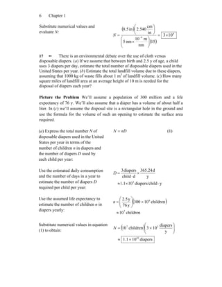 Chapter 16
Substitute numerical values and
evaluate N:
( )
( )
6
9
103
15
nm
m10
nm5
in
cm
540.2in5.8
×=
⎟⎟
⎠
⎞
⎜⎜
⎝
⎛
×
⎟
⎠
⎞
⎜
⎝
⎛
= −
N
17 •• There is an environmental debate over the use of cloth versus
disposable diapers. (a) If we assume that between birth and 2.5 y of age, a child
uses 3 diapers per day, estimate the total number of disposable diapers used in the
United States per year. (b) Estimate the total landfill volume due to these diapers,
assuming that 1000 kg of waste fills about 1 m3
of landfill volume. (c) How many
square miles of landfill area at an average height of 10 m is needed for the
disposal of diapers each year?
Picture the Problem We’ll assume a population of 300 million and a life
expectancy of 76 y. We’ll also assume that a diaper has a volume of about half a
liter. In (c) we’ll assume the disposal site is a rectangular hole in the ground and
use the formula for the volume of such an opening to estimate the surface area
required.
(a) Express the total number N of
disposable diapers used in the United
States per year in terms of the
number of children n in diapers and
the number of diapers D used by
each child per year:
nDN = (1)
Use the estimated daily consumption
and the number of days in a year to
estimate the number of diapers D
required per child per year:
yilddiapers/ch101.1
y
d24.365
dchild
diapers3
3
⋅×≈
×
⋅
=D
Use the assumed life expectancy to
estimate the number of children n in
diapers yearly:
( )
children10
children10300
y76
y5.2
7
6
≈
×⎟⎟
⎠
⎞
⎜⎜
⎝
⎛
=n
Substitute numerical values in equation
(1) to obtain:
( )
diapers101.1
y
diapers
103children10
10
37
×≈
⎟⎟
⎠
⎞
⎜⎜
⎝
⎛
×=N
 