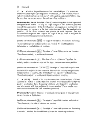 Chapter 260
12 •• Which of the position-versus-time curves in Figure 2-28 best shows
the motion of an object (a) with positive acceleration, (b) with constant positive
velocity, (c) that is always at rest, and (d) with negative acceleration? (There may
be more than one correct answer for each part of the problem.)
Determine the Concept The slope of an x(t) curve at any point in time represents
the speed at that instant. The way the slope changes as time increases gives the
sign of the acceleration. If the slope becomes less negative or more positive as
time increases (as you move to the right on the time axis), then the acceleration is
positive. If the slope becomes less positive or more negative, then the
acceleration is negative. The slope of the slope of an x(t) curve at any point in
time represents the acceleration at that instant.
(a) The correct answer is .)(d The slope of curve (d) is positive and increasing.
Therefore the velocity and acceleration are positive. We would need more
information to conclude that a is constant.
(b) The correct answer is .)(b The slope of curve (b) is positive and constant.
Therefore the velocity is positive and constant.
(c) The correct answer is .)(e The slope of curve (e) is zero. Therefore, the
velocity and acceleration are zero and the object remains at the same position.
(d) The correct answers are ( ) .and)( ca The slope of curve (a) is negative and
becomes more negative as time increases. Therefore the velocity is negative and
the acceleration is negative. The slope of curve (c) is positive and decreasing.
Therefore the velocity is positive and the acceleration is negative.
13 •• [SSM] Which of the velocity-versus-time curves in figure 2-29 best
describes the motion of an object (a) with constant positive acceleration, (b) with
positive acceleration that is decreasing with time, (c) with positive acceleration
that is increasing with time, and (d) with no acceleration? (There may be more
than one correct answer for each part of the problem.)
Determine the Concept The slope of a v(t) curve at any point in time represents
the acceleration at that instant.
(a) The correct answer is ( ) .b The slope of curve (b) is constant and positive.
Therefore the acceleration is constant and positive.
(b) The correct answer is .)(c The slope of curve (c) is positive and decreasing
with time. Therefore the acceleration is positive and decreasing with time.
 